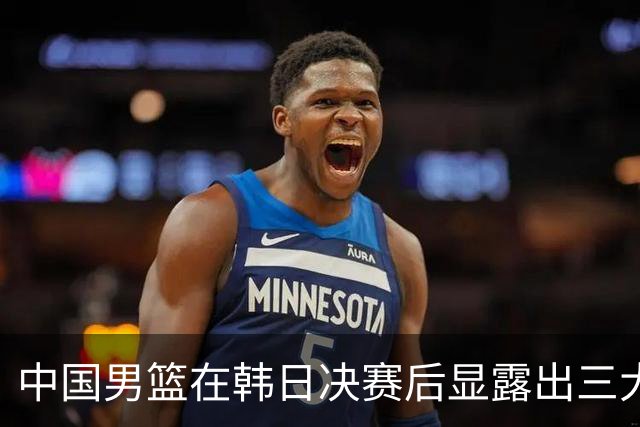 中国男篮在韩日决赛后显露出三大致命短板