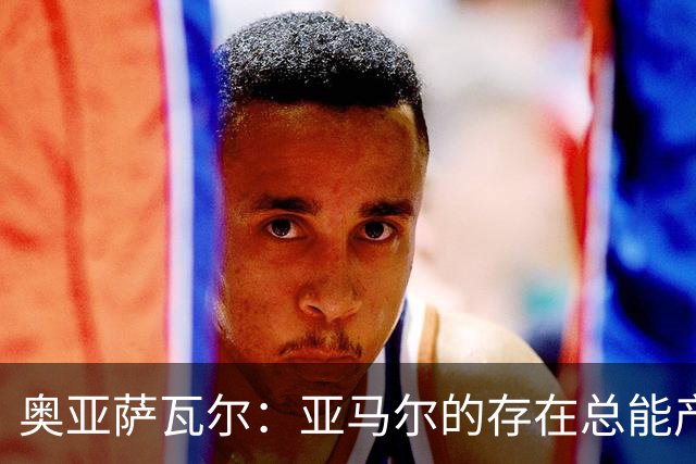 奥亚萨瓦尔：亚马尔的存在总能产生重大影响，常被人所忽视
